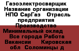 Газоэлектросварщик › Название организации ­ НПО СарГаз › Отрасль предприятия ­ Производство › Минимальный оклад ­ 1 - Все города Работа » Вакансии   . Кировская обл.,Соломинцы д.